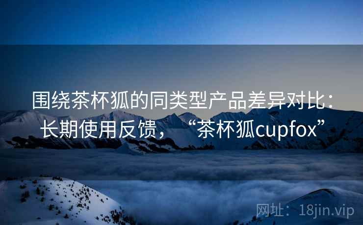 围绕茶杯狐的同类型产品差异对比:长期使用反馈,“茶杯狐cupfox” 围绕茶杯狐的同类型产品差异对比:长期使用反馈,“茶杯狐cupfox”