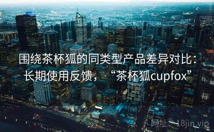 围绕茶杯狐的同类型产品差异对比:长期使用反馈,“茶杯狐cupfox” 围绕茶杯狐的同类型产品差异对比:长期使用反馈,“茶杯狐cupfox”
