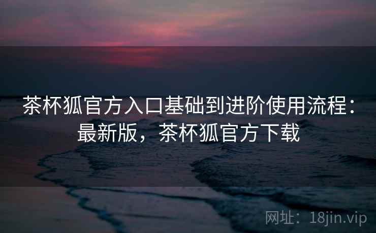 茶杯狐官方入口基础到进阶使用流程:最新版,茶杯狐官方下载 茶杯狐官方入口基础到进阶使用流程:最新版,茶杯狐官方下载