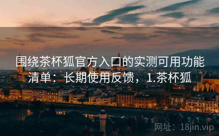围绕茶杯狐官方入口的实测可用功能清单:长期使用反馈,1.茶杯狐 围绕茶杯狐官方入口的实测可用功能清单:长期使用反馈,1.茶杯狐