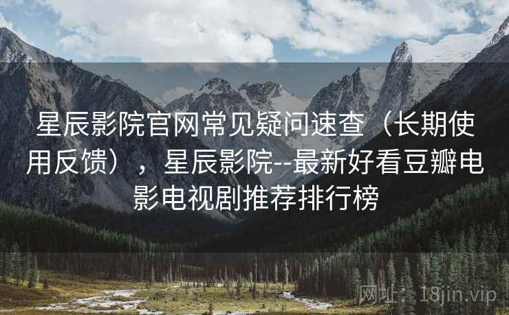 星辰影院官网常见疑问速查（长期使用反馈），星辰影院--最新好看豆瓣电影电视剧推荐排行榜