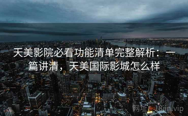 天美影院必看功能清单完整解析：一篇讲清，天美国际影城怎么样