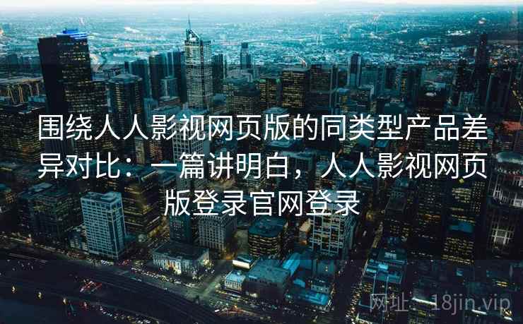 围绕人人影视网页版的同类型产品差异对比：一篇讲明白，人人影视网页版登录官网登录