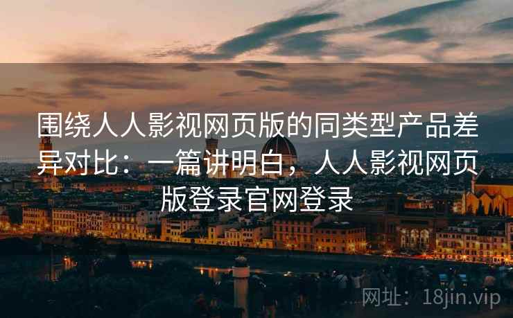 围绕人人影视网页版的同类型产品差异对比：一篇讲明白，人人影视网页版登录官网登录