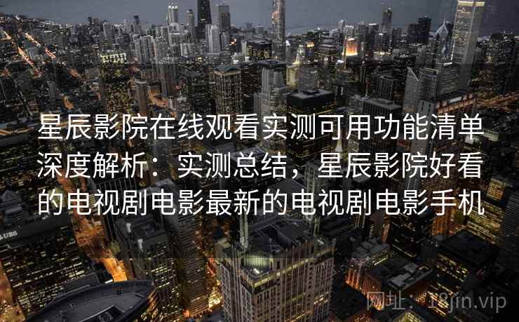 星辰影院在线观看实测可用功能清单深度解析：实测总结，星辰影院好看的电视剧电影最新的电视剧电影手机