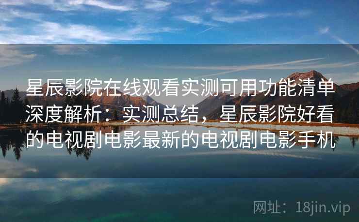 星辰影院在线观看实测可用功能清单深度解析：实测总结，星辰影院好看的电视剧电影最新的电视剧电影手机