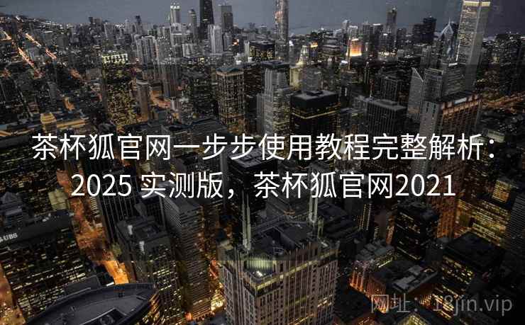 茶杯狐官网一步步使用教程完整解析：2025 实测版，茶杯狐官网2021