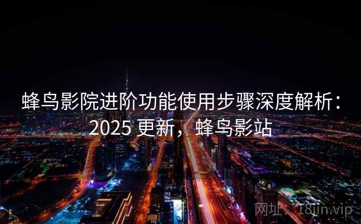 蜂鸟影院进阶功能使用步骤深度解析：2025 更新，蜂鸟影站