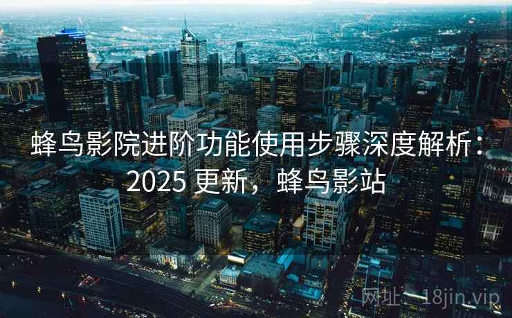 蜂鸟影院进阶功能使用步骤深度解析：2025 更新，蜂鸟影站