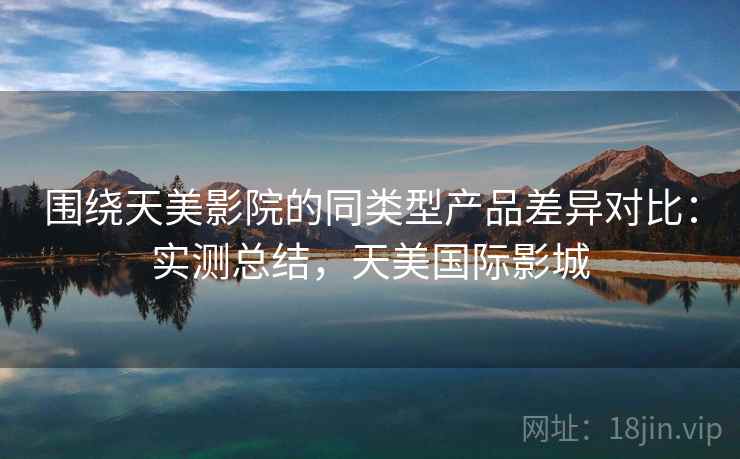 围绕天美影院的同类型产品差异对比：实测总结，天美国际影城