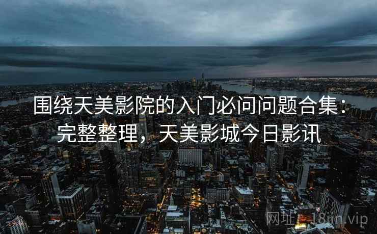 围绕天美影院的入门必问问题合集：完整整理，天美影城今日影讯