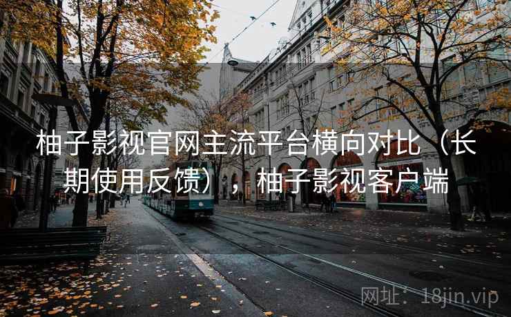 柚子影视官网主流平台横向对比（长期使用反馈），柚子影视客户端