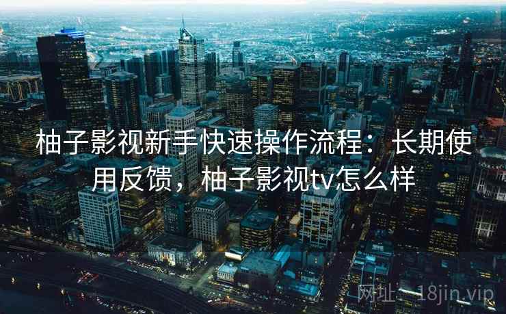 柚子影视新手快速操作流程：长期使用反馈，柚子影视tv怎么样