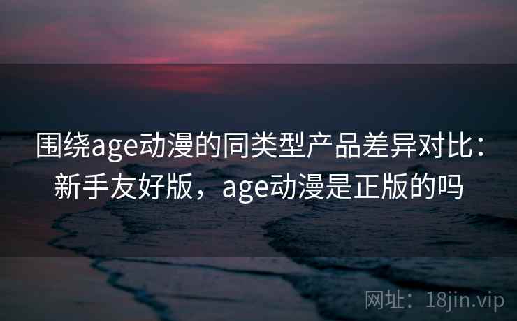 围绕age动漫的同类型产品差异对比：新手友好版，age动漫是正版的吗