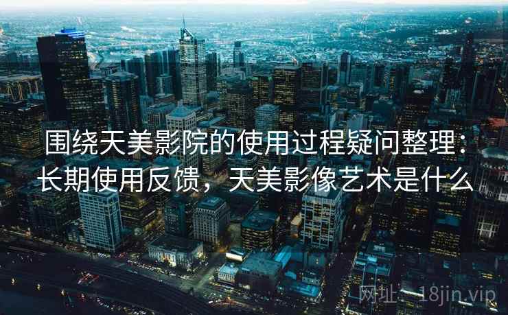 围绕天美影院的使用过程疑问整理：长期使用反馈，天美影像艺术是什么