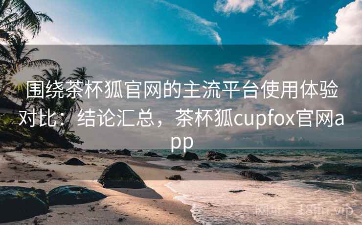围绕茶杯狐官网的主流平台使用体验对比：结论汇总，茶杯狐cupfox官网app