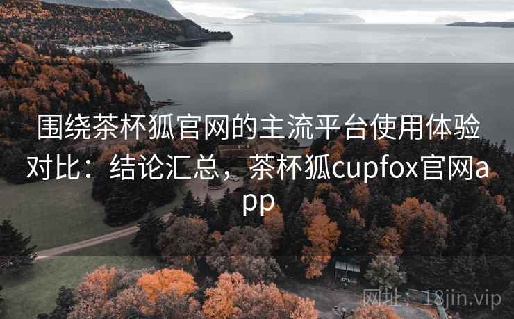 围绕茶杯狐官网的主流平台使用体验对比：结论汇总，茶杯狐cupfox官网app