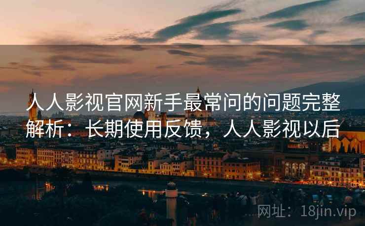 人人影视官网新手最常问的问题完整解析：长期使用反馈，人人影视以后