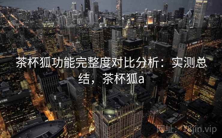 茶杯狐功能完整度对比分析：实测总结，茶杯狐a