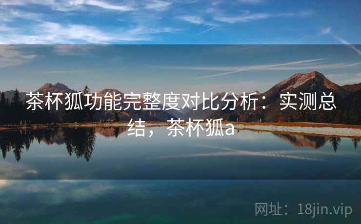 茶杯狐功能完整度对比分析：实测总结，茶杯狐a