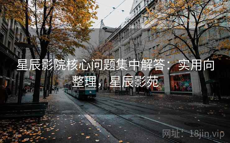 星辰影院核心问题集中解答：实用向整理，星辰影苑