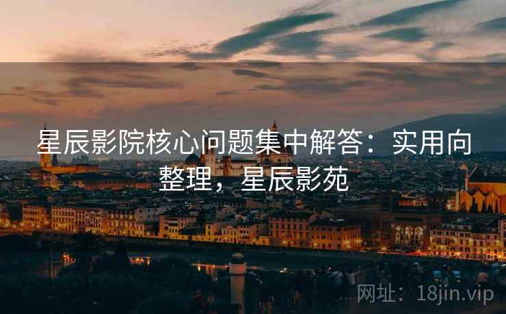 星辰影院核心问题集中解答：实用向整理，星辰影苑