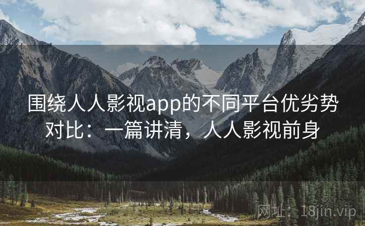 围绕人人影视app的不同平台优劣势对比：一篇讲清，人人影视前身