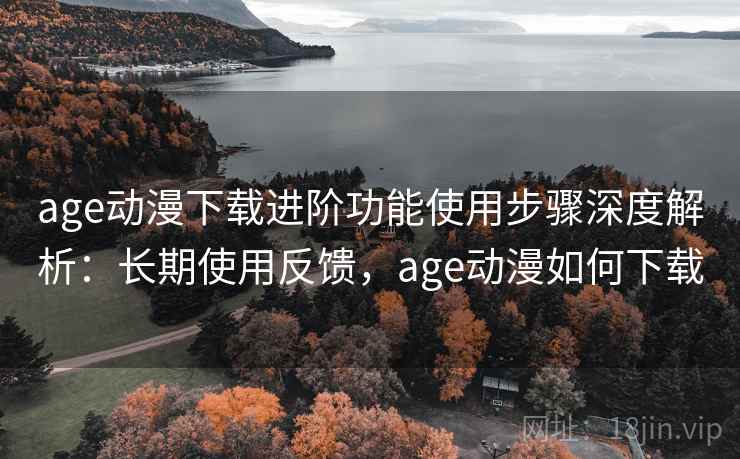 age动漫下载进阶功能使用步骤深度解析：长期使用反馈，age动漫如何下载
