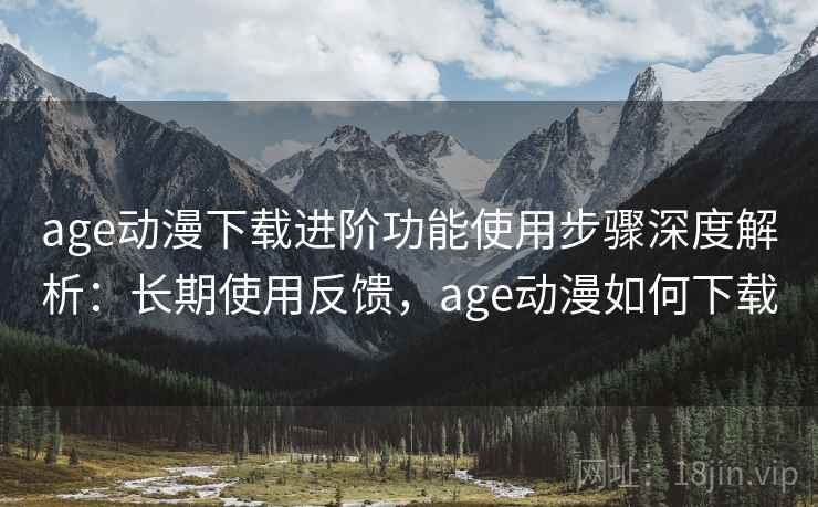 age动漫下载进阶功能使用步骤深度解析：长期使用反馈，age动漫如何下载