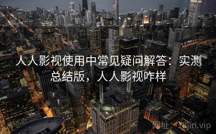 人人影视使用中常见疑问解答：实测总结版，人人影视咋样