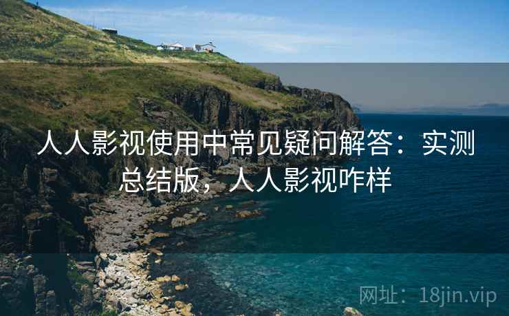 人人影视使用中常见疑问解答：实测总结版，人人影视咋样