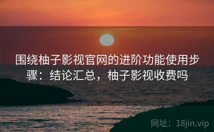 围绕柚子影视官网的进阶功能使用步骤：结论汇总，柚子影视收费吗